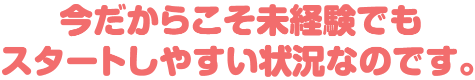 今だからこそ未経験でもスタートしやすい状況なのです