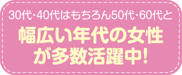 30代・40代はもちろん50代・60代と幅広い年代の女性が多数活躍中！