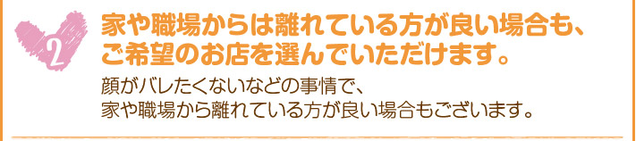 家や職場からは離れている方が良い場合も、ご希望のお店を選んでいただけます。