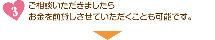 ご相談いただきましたらお金を前貸しさせていただくことも可能です。