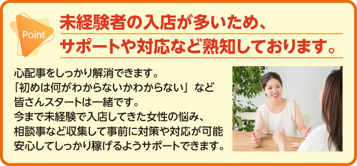 未経験者の入店が多いため、サポートや対応など熟知しております。心配事をしっかり解消できます。「初めは何がわからないかわからない」など皆さんスタートは一緒です。今まで未経験で入店してきた女性の悩み、相談事など収集して事前に対策や対応が可能安心してしっかり稼げるようサポートできます。