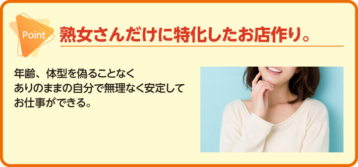 熟女さんだけに特化したお店作り。年齢、体型を偽ることなくありのままの自分で無理なく安定してお仕事ができる。