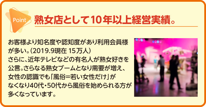 熟女店として10年以上経営実績。お客様より知名度や認知度があり利用会員様が多い。さらに、近年テレビなどの有名人が熟女好きを公言。さらなる熟女ブームとなり需要が増え、女性の認識でも「風俗＝若い女性だけ」がなくなり40代.50代から風俗を始め    られる方が多くなっています。