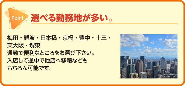 選べる勤務地が多い。梅田・難波・日本橋・京橋・豊中・十三・東大阪・堺東 通勤で便利なところをお選び下さい。入店して途中で他店へ移籍などももちろん可能です。