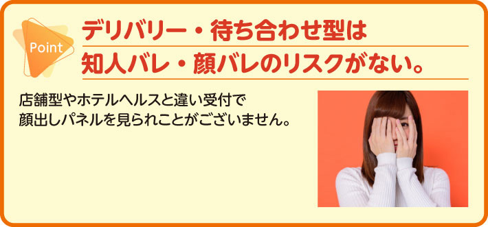 デリバリー・待ち合わせ型は知人バレ・顔バレのリスクがない。店舗型やホテルヘルスと違い受付で顔出しパネルを見られことがございません。