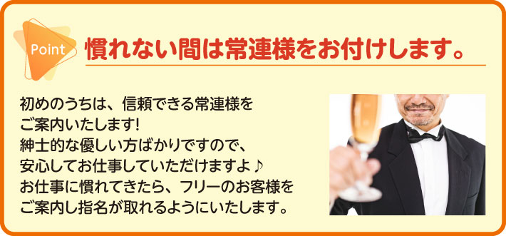 慣れない間は常連様をお付けします。初めのうちは、信頼できる常連様をご案内いたします！紳士的な優しい方ばかりですので、安心してお仕事していただけますよ♪お仕事に慣れてきたら、フリーのお客様をご案内し指名が取れるようにいたします。