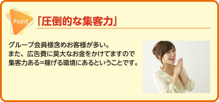 「圧倒的な集客力」グループ会員様含めお客様が多い。また、広告費に莫大なお金をかけてますので集客力ある＝稼げる環境にある　ということです。