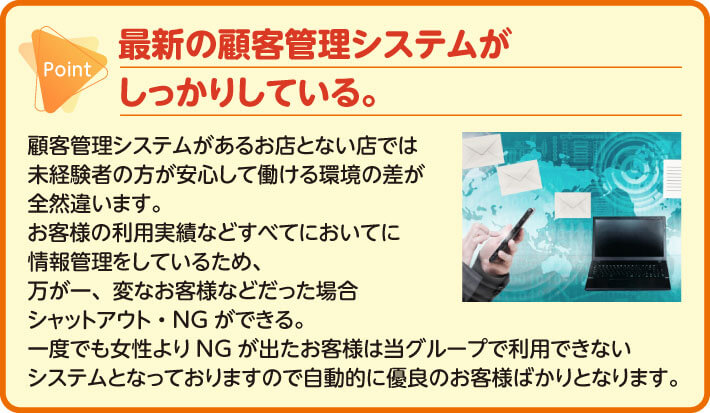 最新の顧客管理システムがしっかりしている。顧客管理システムがあるお店とない店では未経験者の方が安心して働ける環境の差が全然違います。お客様の利用実績などすべてにおいてに情報管理をしているため、万が一、変なお客様などだった場合シャットアウト・NGができる。一度でも女性よりNGが出たお客様は当グループで利用できないシステムとなっておりますので自動的に優良のお客様ばかりとなります。