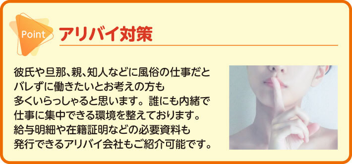 アリバイ対策　彼氏や旦那､親､知人などに風俗の仕事だとバレずに働きたいとお考えの方も多くいらっしゃると思います。誰にも内緒で仕事に集中できる環境を整えております。給与明細や在籍証明などの必要資料も発行できるアリバイ会社もご紹介可能です。