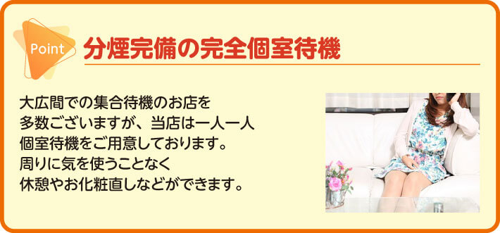 分煙完備の完全個室待機　大広間での集合待機のお店を多数ございますが、当店は一人一人　　個室待機をご用意しております。周りに気を使うことなく休憩やお化粧直しなどができます。