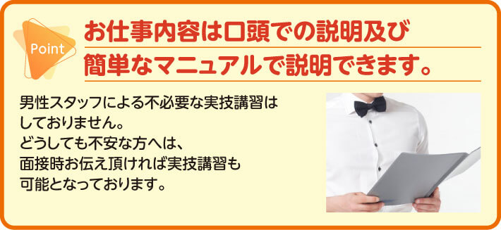 お仕事内容は口頭での説明及び簡単なマニュアルで説明できます。　男性スタッフによる不必要な実技講習はしておりません。　どうしても不安な方へは、面接時お伝え頂ければ実技講習も可能となっております。