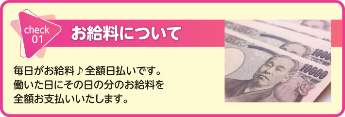 お給料について　毎日がお給料♪全額日払いです。働いた日にその日の分のお給料を全額お支払いいたします。