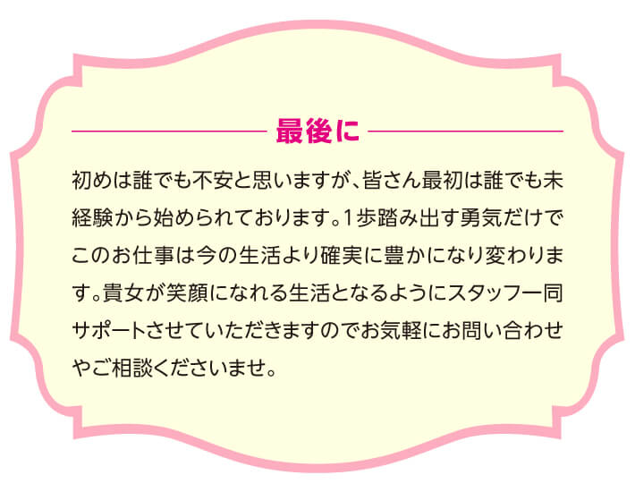 最後に 初めは誰でも不安と思いますが、皆さん最初は誰でも未経験から始められております。1歩踏み出す勇気だけでこのお仕事は今の生活より確実に豊かになり変わります。貴女が笑顔になれる生活となるようにスタッフ一同サポートさせていただきますのでお気軽にお問い合わせやご相談くださいませ。