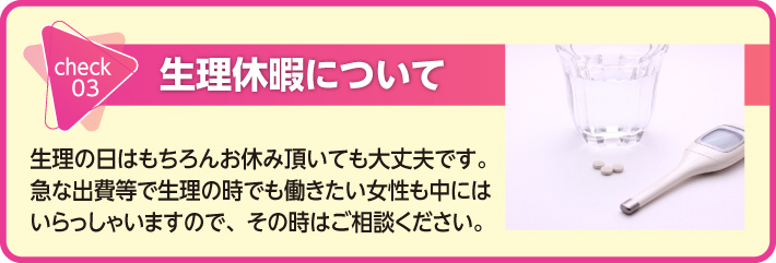 生理休暇について　生理の日はもちろんお休み頂いても大丈夫です。急な出費等で生理の時でも働きたい女性も中にはいらっしゃいますので、その時はご相談ください。