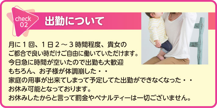 出勤について　月に1回、1日2～3時間程度、貴女のご都合で良い時だけご自由に働いていただけます。　今日急に時間が空いたので出勤も大歓迎　もちろん、お子様が体調崩した。。　家庭の用事が出来てしまって予定してた出勤ができなくなった・・　お休み可能となっております。お休みしたからと言って罰金やペナルティーは一切ございません。