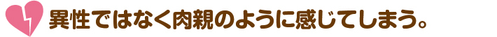 異性ではなく肉親のように感じてしまう。