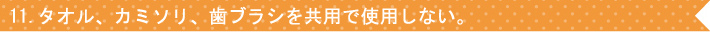 11.タオル、カミソリ、歯ブラシを共用で使用しない。