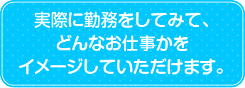 実際に勤務をいてみて、どんなお仕事かをイメージしていただけます。