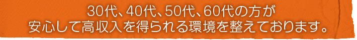 30代、40代、50代、60代の方が安心して高収入を得られる環境を整えております。